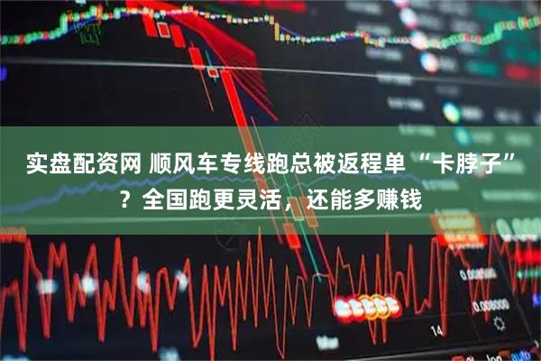 实盘配资网 顺风车专线跑总被返程单 “卡脖子”？全国跑更灵活，还能多赚钱