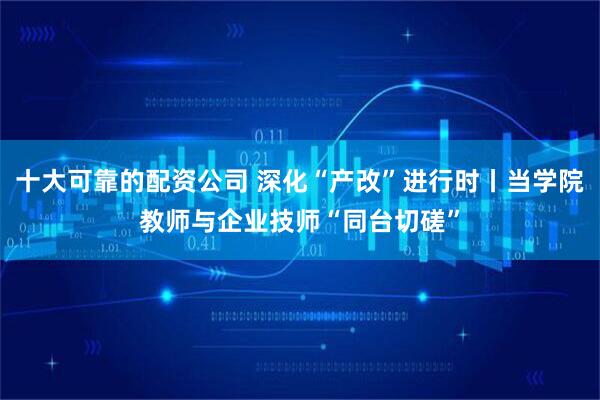 十大可靠的配资公司 深化“产改”进行时丨当学院教师与企业技师“同台切磋”