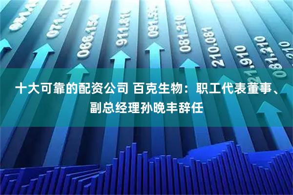 十大可靠的配资公司 百克生物：职工代表董事、副总经理孙晩丰辞任