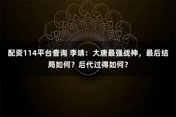 配资114平台查询 李靖：大唐最强战神，最后结局如何？后代过得如何？