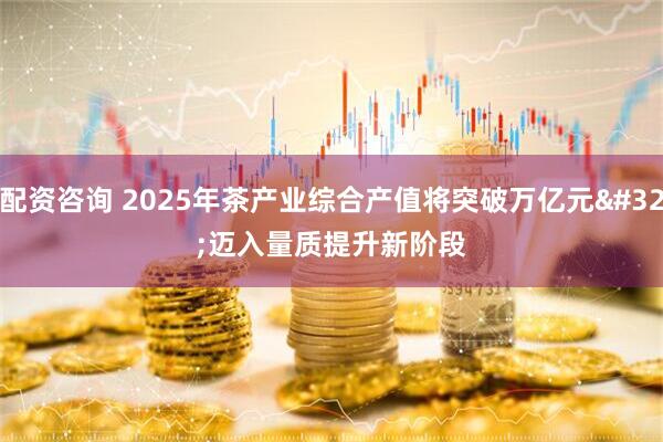 配资咨询 2025年茶产业综合产值将突破万亿元 迈入量质提升新阶段