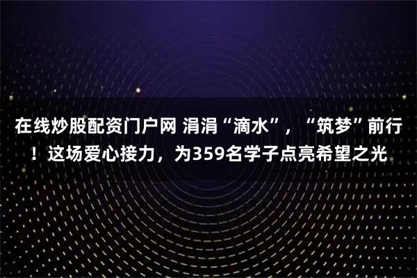 在线炒股配资门户网 涓涓“滴水”，“筑梦”前行！这场爱心接力，为359名学子点亮希望之光
