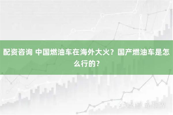 配资咨询 中国燃油车在海外大火？国产燃油车是怎么行的？