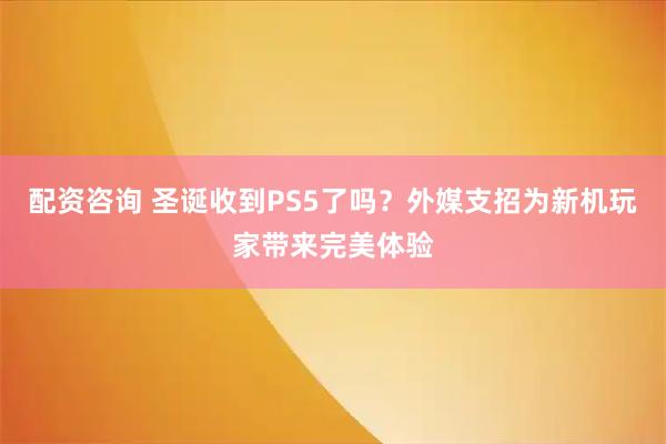 配资咨询 圣诞收到PS5了吗？外媒支招为新机玩家带来完美体验