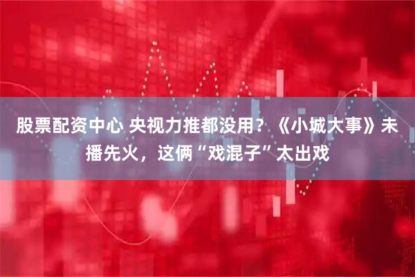 股票配资中心 央视力推都没用？《小城大事》未播先火，这俩“戏混子”太出戏