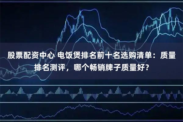 股票配资中心 电饭煲排名前十名选购清单：质量排名测评，哪个畅销牌子质量好？
