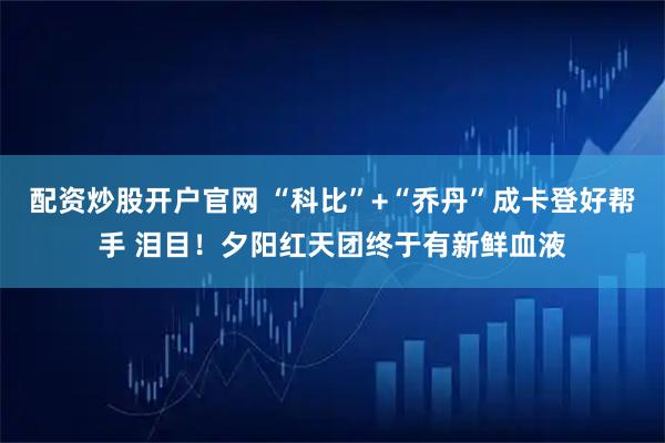 配资炒股开户官网 “科比”+“乔丹”成卡登好帮手 泪目！夕阳红天团终于有新鲜血液
