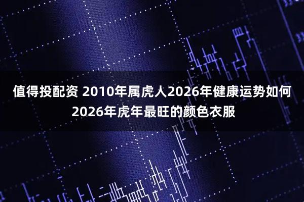 值得投配资 2010年属虎人2026年健康运势如何 2026年虎年最旺的颜色衣服
