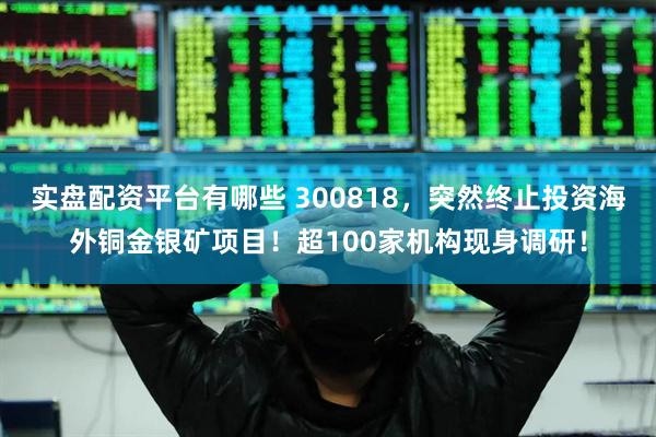 实盘配资平台有哪些 300818，突然终止投资海外铜金银矿项目！超100家机构现身调研！