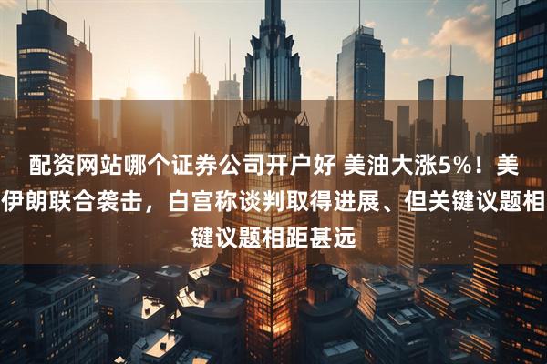 配资网站哪个证券公司开户好 美油大涨5%！美以或对伊朗联合袭击，白宫称谈判取得进展、但关键议题相距甚远