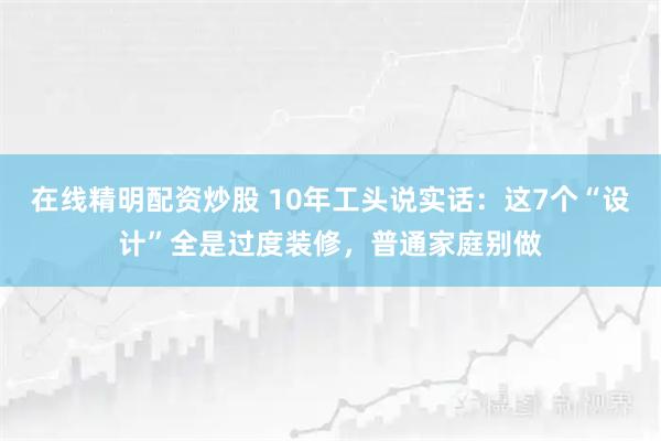 在线精明配资炒股 10年工头说实话：这7个“设计”全是过度装修，普通家庭别做